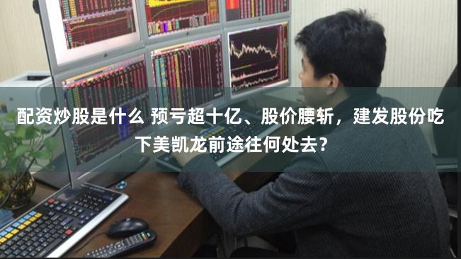 配资炒股是什么 预亏超十亿、股价腰斩，建发股份吃下美凯龙前途往何处去？