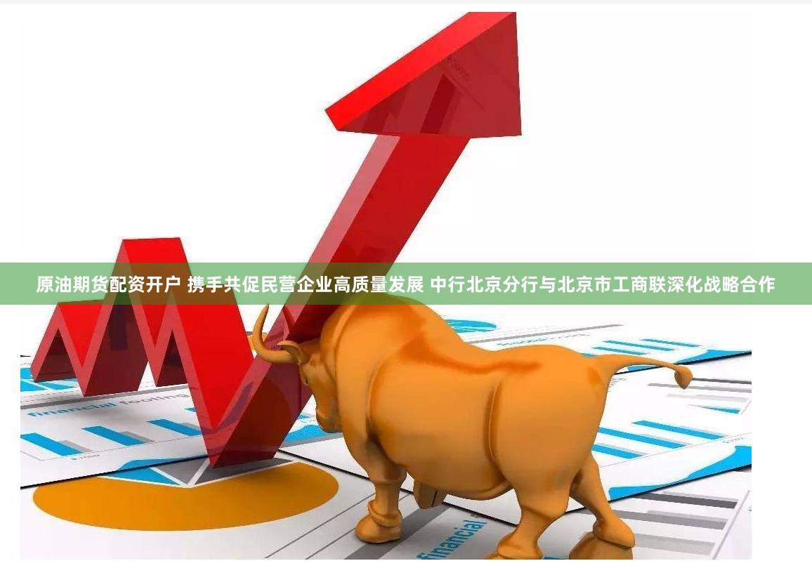 原油期货配资开户 携手共促民营企业高质量发展 中行北京分行与北京市工商联深化战略合作
