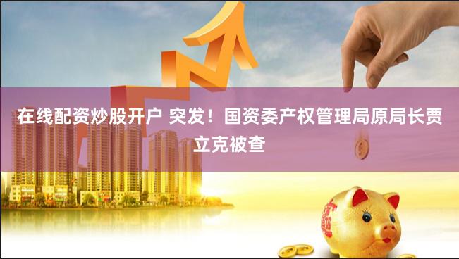在线配资炒股开户 突发！国资委产权管理局原局长贾立克被查