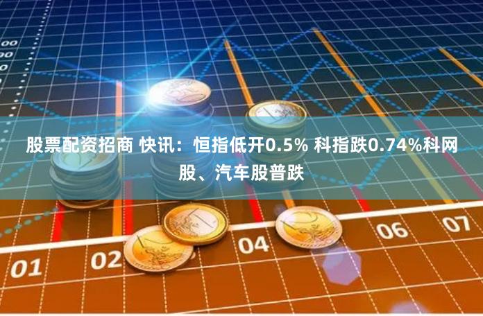 股票配资招商 快讯：恒指低开0.5% 科指跌0.74%科网股、汽车股普跌
