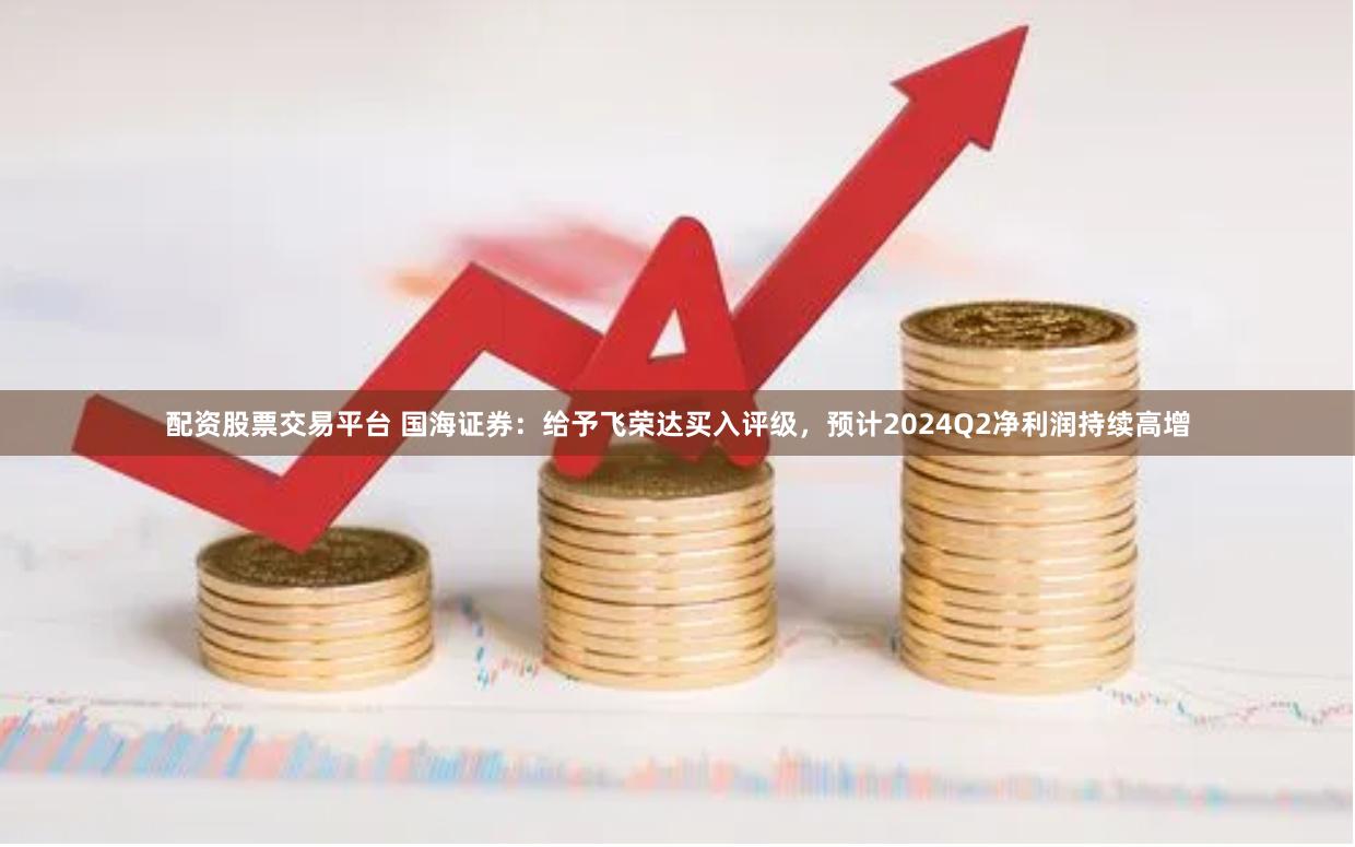 配资股票交易平台 国海证券：给予飞荣达买入评级，预计2024Q2净利润持续高增