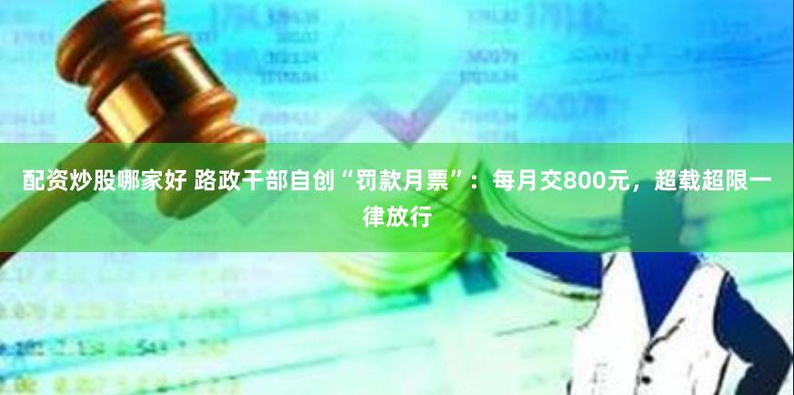 配资炒股哪家好 路政干部自创“罚款月票”：每月交800元，超载超限一律放行