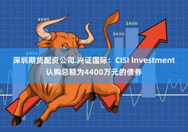 深圳期货配资公司 兴证国际：CISI Investment认购总额为4400万元的债券