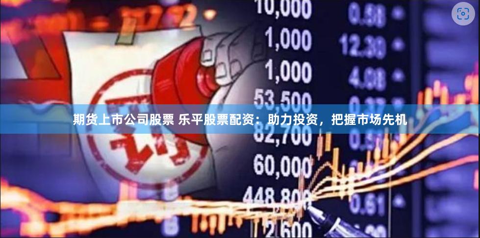 期货上市公司股票 乐平股票配资：助力投资，把握市场先机
