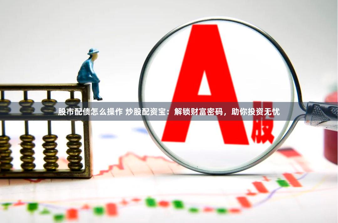 股市配债怎么操作 炒股配资宝：解锁财富密码，助你投资无忧