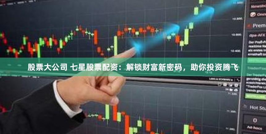 股票大公司 七星股票配资：解锁财富新密码，助你投资腾飞