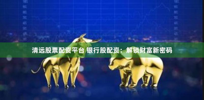清远股票配资平台 银行股配资：解锁财富新密码