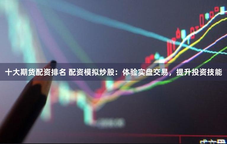 十大期货配资排名 配资模拟炒股：体验实盘交易，提升投资技能