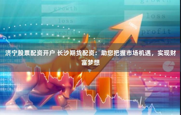济宁股票配资开户 长沙期货配资：助您把握市场机遇，实现财富梦想