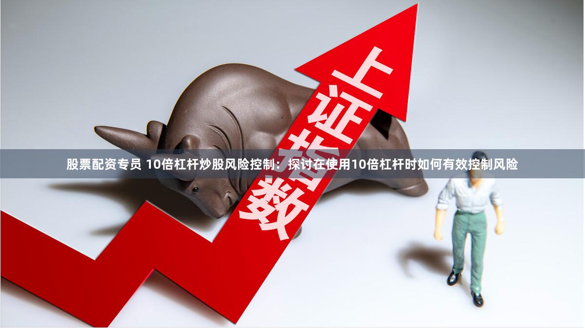股票配资专员 10倍杠杆炒股风险控制：探讨在使用10倍杠杆时如何有效控制风险