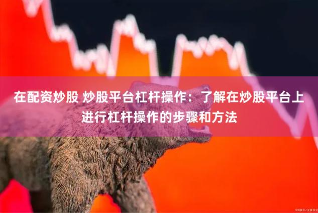在配资炒股 炒股平台杠杆操作：了解在炒股平台上进行杠杆操作的步骤和方法