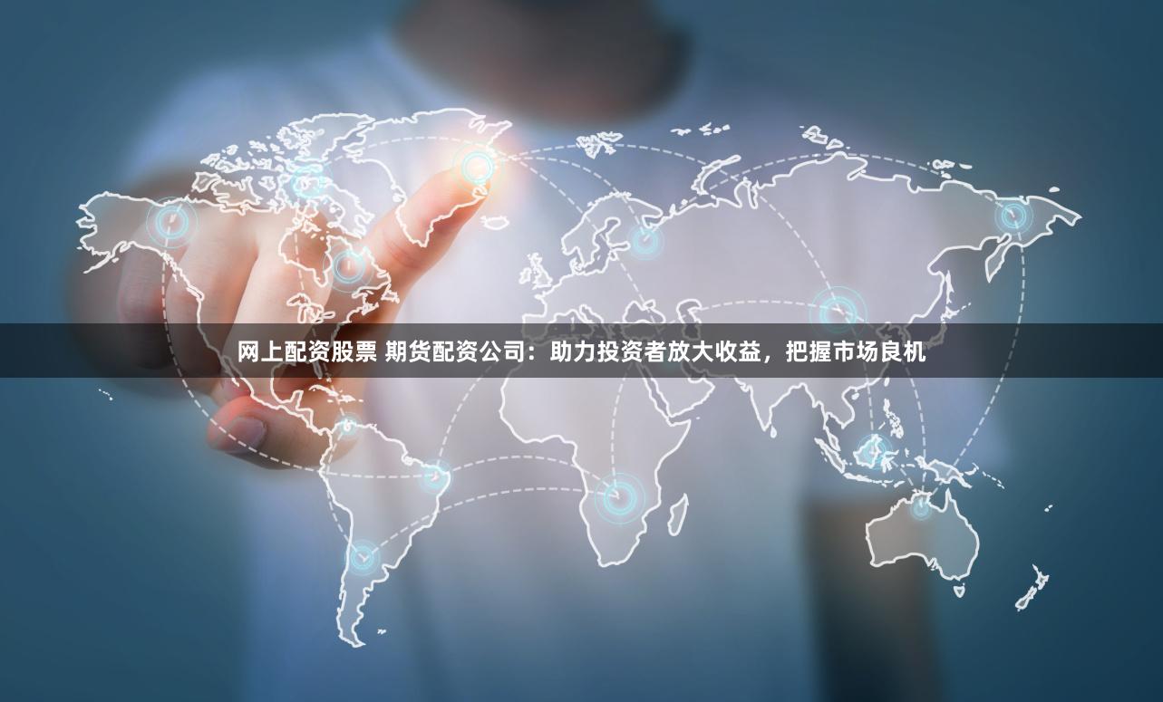 网上配资股票 期货配资公司：助力投资者放大收益，把握市场良机