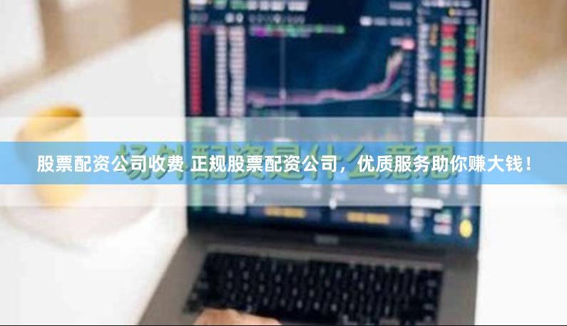 股票配资公司收费 正规股票配资公司，优质服务助你赚大钱！