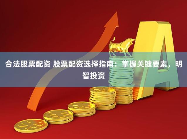 合法股票配资 股票配资选择指南：掌握关键要素，明智投资
