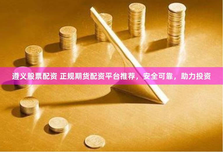 遵义股票配资 正规期货配资平台推荐，安全可靠，助力投资