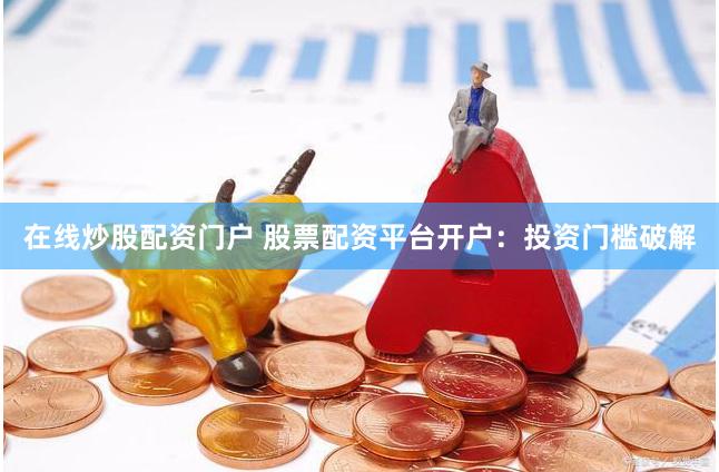 在线炒股配资门户 股票配资平台开户：投资门槛破解
