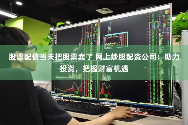 股票配债当天把股票卖了 网上炒股配资公司：助力投资，把握财富机遇