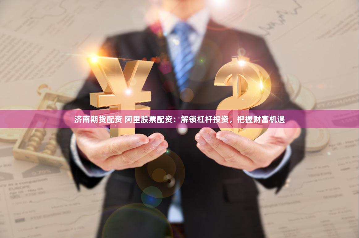 济南期货配资 阿里股票配资：解锁杠杆投资，把握财富机遇