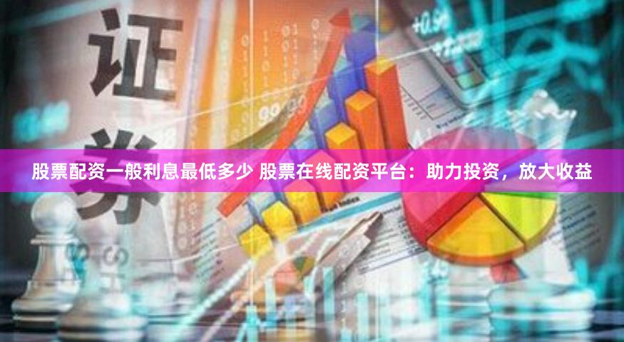 股票配资一般利息最低多少 股票在线配资平台：助力投资，放大收益
