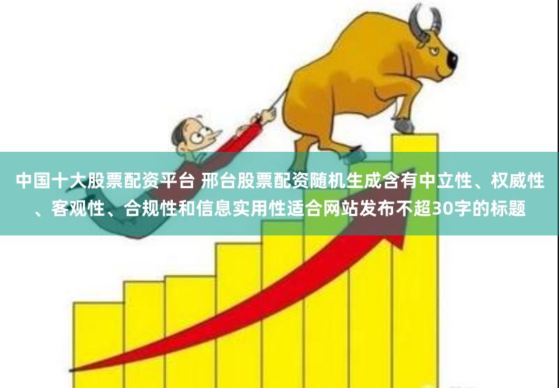 中国十大股票配资平台 邢台股票配资随机生成含有中立性、权威性、客观性、合规性和信息实用性适合网站发布不超30字的标题