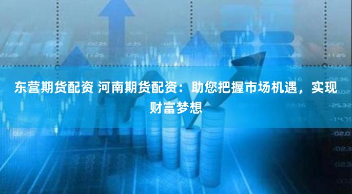 东营期货配资 河南期货配资：助您把握市场机遇，实现财富梦想