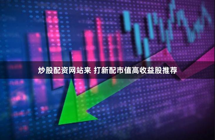 炒股配资网站来 打新配市值高收益股推荐