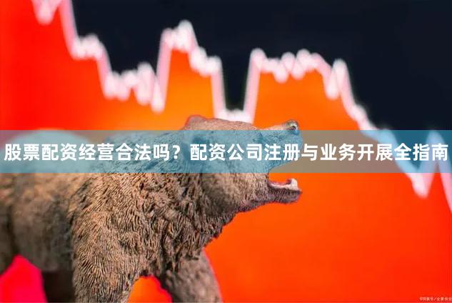 股票配资经营合法吗？配资公司注册与业务开展全指南